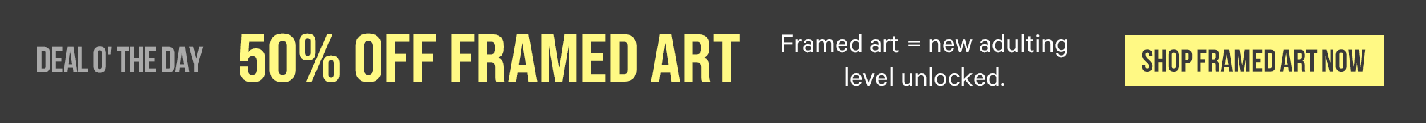 Deal O' The Day. 50% Off Framed Art. Framed art = new adulting level unlocked. Shop Framed Art Now. >