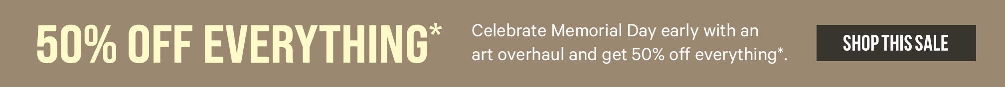 50% Off Everything* Celebrate Memorial Day early with an art overhaul and get 50% off everything*. Shop This Sale. >